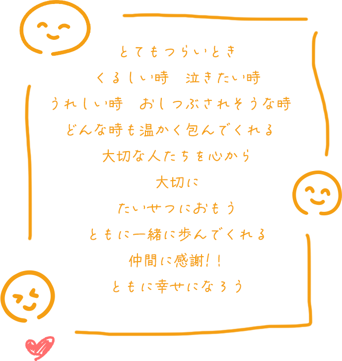 とてもつらいとき
                            くるしい時　泣きたい時
                            うれしい時　おしつぶされそうな時　
                            どんな時も温かく包んでくれる　
                            大切な人たちを心から
                            大切に
                            たいせつにおもう
                            ともに一緒に歩んでくれる
                            仲間に感謝!！
                            ともに幸せになろう