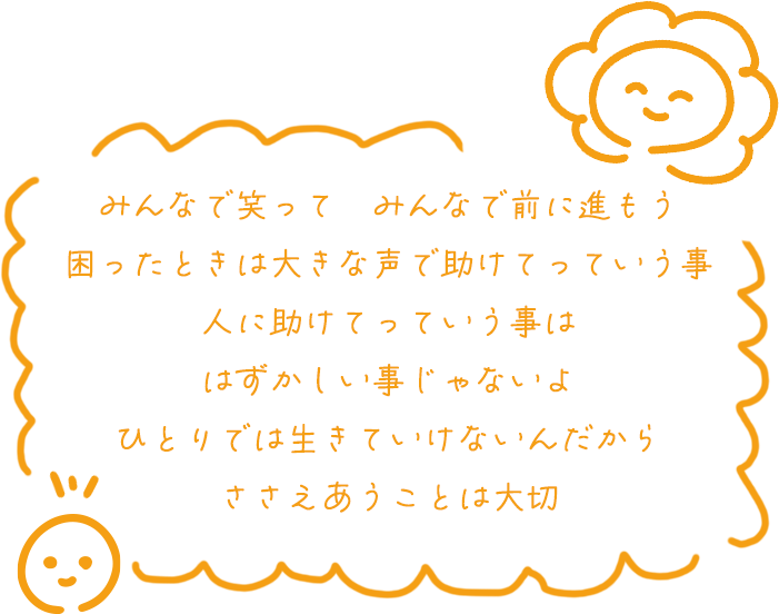 みんなで笑って　みんなで前に進もう
                            困ったときは大きな声で助けてっていう事
                            人に助けてっていう事は
                            はずかしい事じゃないよ
                            ひとりでは生きていけないんだから
                            ささえあうことは大切